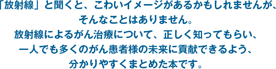 「放射線」と聞くと、こわいイメージがあるかもしれませんが、そんなことはありません。放射線によるがん治療について、正しく知ってもらい、一人でも多くのがん患者様の未来に貢献できるよう、分かりやすくまとめた本です。