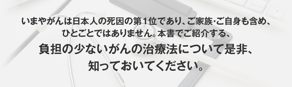 いまやがんは日本人の死因の第１位であり、ご家族・ご自身も含め、ひとごとではありません。本書でご紹介する、負担の少ないがんの治療法について是非、知っておいてください。
