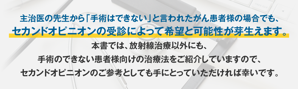 主治医の先生から「手術はできない」と言われたがん患者様の場合でも、セカンドオピニオンの受診によって希望と可能性が芽生えます。本書では、放射線治療以外にも、手術のできない患者様向けの治療法をご紹介していますので、セカンドオピニオンのご参考としても手にとっていただければ幸いです。