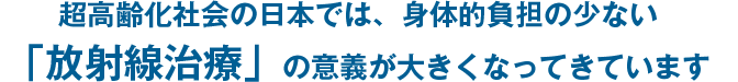 超高齢化社会の日本では、身体的負担の少ない「放射線治療」の意義が大きくなってきています