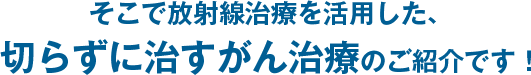 そこで最新放射線治療を活用した、切らずに治すがん治療が誕生しました！