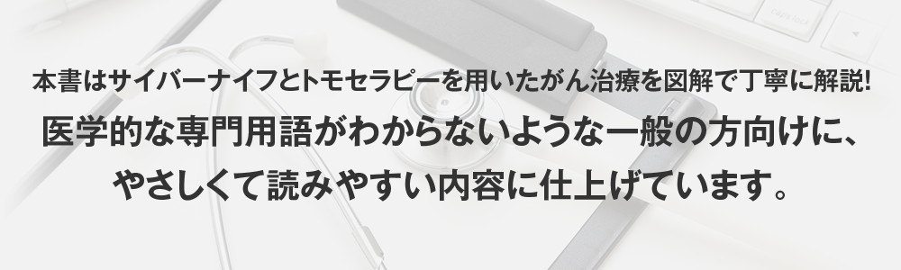 本書はサイバーナイフとトモセラピーを用いたがん治療を図解で丁寧に解説！医学的な専門用語がわからないような一般の方向けに、やさしくて読みやすい内容に仕上げています。