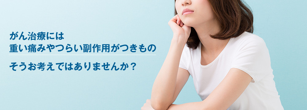 がん治療には重い痛みやつらい副作用がつきものそうお考えではありませんか？